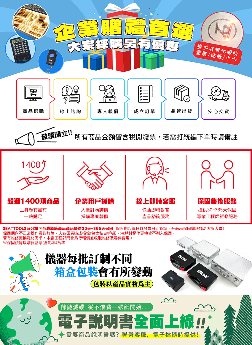大宗採購另有優惠企業提供客製化服務雷雕/貼紙/小卡商品選購線上諮詢專人報價成立訂單品管出貨安心交貨發票開立!!所有商品金額皆含稅開發票,若需打統編下單時請備註1400超過1400項商品企業用戶採購線上即時客服工具應有盡有大量訂購詢價一站購足採購專案報價快速即時對答產品諮詢服務保固售後服務提供30~365天保固專業工程師維修服務SEATTOOLS系列旗下台灣原廠商品商品提供30天~365天保固(保固期起算日以發票日期為準,各商品保固期限請洽客服人員)保固期內不正常操作導致故障、人為因素造成損壞(包含私自拆機),消耗材零件皆不列入保固。若有維修更換耗材需求,本廠工程部門會另行報價並收取維修及零件費用。※保固依據以購買發票(含影本)為準儀器每批訂制不同箱盒包裝會有所變動0000包裝以產品實物
