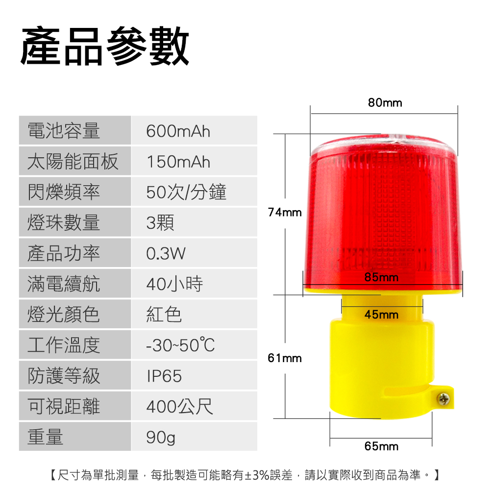 產品參數80mm電池容量600mAh太陽能面板150mAh閃爍頻率50次/分鐘74mm燈珠數量3顆產品功率0.3W滿電續航85mm40小時燈光顏色紅色45mm工作溫度-30-5061mm防護等級IP65可視距離重量400公尺90g65mm【尺寸為單批測量,每批製造可能略有±3%誤差,請以實際收到商品為準。】