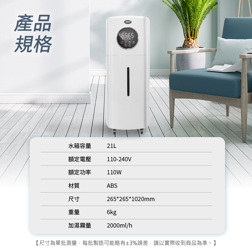產品規格6565-水箱容量21L額定電壓110-240V額定功率110W材質ABS尺寸265*265*1020mm重量6kg加濕霧量2000ml/h【尺寸為單批測量,每批製造可能略有±3%誤差,請以實際收到商品為準。】