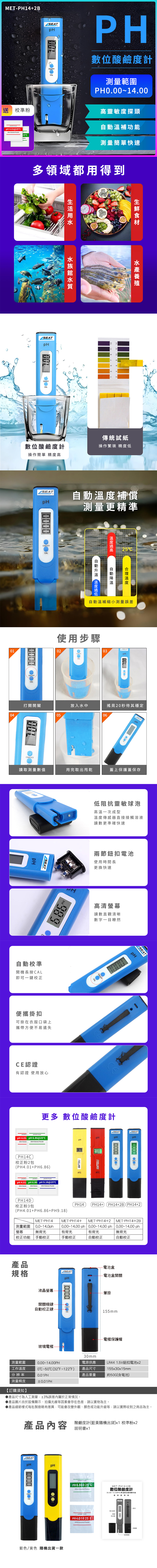 MET-PH14+2B數位酸鹼度計0.0114.0PH校正便於LCD精準攜帶 耐用適用範圍適用於飲用水、自來水、井水、果汁、化妝品等清潔用品稻水水質測試水族館食品酸鹼度工業用途精準量測清楚測出酸鹼度值產品參數電池電壓1.52精度±0.01(25℃分辨率0.01重量51gSEAT不能測酸性低於2或鹼性高於13的強酸強鹼性液體,測試液請維持在0℃~50℃,否則會導致爆裂液晶-電池倉-電池倉開關開關機鍵/OFF自動校正鍵CAL玻璃電極-細節展示玻璃電極複合玻璃材質,工藝複雜,反應靈敏,壽命長SEATSEATTOOLSATCPH筆掛電極保護帽LCD顯示數字清晰,功耗低,提高續航時間小巧便攜便於攜帶,隨帶隨測型號比較SEATSEATpHpHpHSEATTOOLSATC0000MET-PH14測量範圍螢幕校正功能無背光0.0~14.0ph手動校正有背光手動校正MET-PH14+MET-PH14+2MET-PH14+2B0.00~14.00 ph | 0.00~14.00 ph | 0.00~14.00 ph有背光無背光自動校正自動校正產品包裝數位酸鹼度計 x1 x1 校正粉 x2SEATSEATpHpHON/OFFCAL藍色/黃色隨機出貨一款pH  PH6.86@25C250ml Solution PowderPH 4.01@ 25°C250ml Solution PowderMET-PH14+2B數位酸鹼度計()溫度自動功能使用說明書顯示螢幕校正玻璃電極