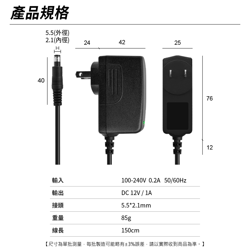 產品規格5.5(外徑)2.1(內徑)40244225257612輸入輸出接頭100-240V 0.2A 50/60HzDC 12V / 1A5.5*2.1mm85g150cm【尺寸為單批測量,每批製造可能略有±3%誤差,請以實際收到商品為準。】重量線長