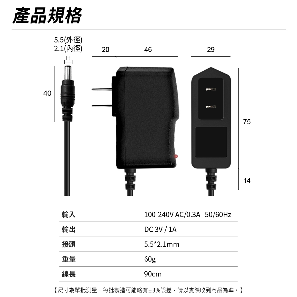 產品規格5.5(外徑)2.1(內徑)40402046輸入輸出接頭重量線長2975100-240V AC/0.3A 50/60HzDC 3V / 1A5.5*2.1mm60g90cm14【尺寸為單批測量,每批製造可能略有±3%誤差,請以實際收到商品為準。】