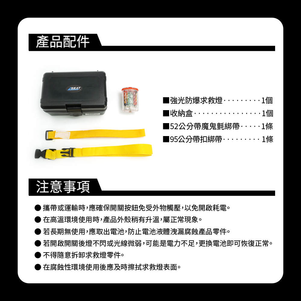 產品配件防爆求救燈收納盒1個1個152公分帶魔鬼氈綁帶·1條195公分帶扣綁帶··1條注意事項攜帶或運輸時,應確保開關按鈕免受外物觸壓,以免開啟耗電。在高溫環境使用時,產品外殼稍有升溫,屬正常現象。若長期無使用,應取出電池,防止電池液體洩漏腐蝕產品零件。若開啟開關後燈不閃或光線微弱,可能是電力不足,更換電池即可恢復正常。不得拆卸求救燈零件。在腐蝕性環境使用後應及時擦拭求救燈表面。