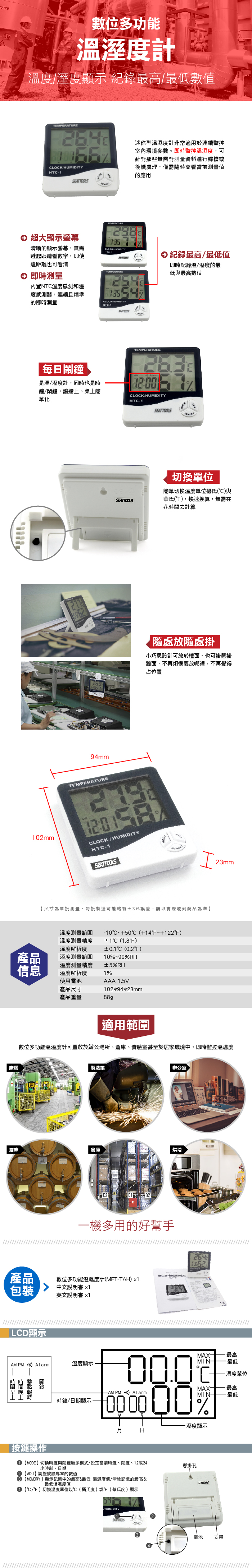 A數位多功能溫度計溫度溼度顯示 紀錄最高最低數值TEMPERATURE/HT-迷你型溫濕度計非常適用於連續監控室內環境參數。即監控溫濕度可針對那些無需對測量資料進行歸檔或後續處理,僅需隨時查看當前測量值的應用TEMPERATURE 超大顯示螢幕清晰的顯示螢幕,無需瞇起眼睛看數字,即使遠距離也可看清 即時測量LOK 廠房內置NTC溫度感測和溼度感測器,連續且精準的即時測量TEMPERATURECLOCK HUMIDITY 紀錄最高/最低值即時紀錄溫/溼度的最低與最高數值HTC-1T TEMPERATURE 每鬧鐘是溫/溼度計,同時也是時鐘/鬧鐘,讓牆、桌上簡單化CLOCK/HUMIDITYHTC-194mmTEMPERATURE切換單位SEATTOOLS簡單切換溫度單位攝氏(C與華氏(),快速換算,無需在花時去計算隨處放隨處掛小巧思設計可放於檯面,也可掛懸掛牆面,不再煩惱要放哪裡,不再覺得占位置1mmCLOCK/HUMIDITYHTC-1SEATTOOLS尺寸為單批測量,每批製造可能略有3誤差,請以實際收到商品為準溫度測量範圍-10~+50℃(+14F~+122F)溫度測量精度溫度解析度1C (1.8F)C (0.2F)產品溼度測量範圍10%~99%RH信息溼度測量精度溼度解析度1%使用電池產品尺寸產品重量88g±5%RHAAA 1.5V102*94*23mm23mm適用範圍數位多功能溫溼度計可置放於辦公場所、倉庫、實驗室甚至於居家環境中,即時監控溫濕度製造業辦公室酒廠倉庫烘培產品包裝LCD顯示AM PM  Alarm 時間上按鍵操作E202一機多用的好幫手數位多功能溫濕度計(MET-TAH) x1中文說明書 x1英文說明書 x1溫度顯示時鐘/日期顯示,MAX- 最高MIN最低% PM Alarm%溼度顯示溫度單位最高最低日MODE切換時鐘與鬧鐘顯示模式/設定當前時鐘、鬧鐘、12或24小時制、日期 ADJ調整設專案的數值MEMORY】顯示記憶中的最高最低溫濕度值/清除記憶的最高&最低溫濕度值【℃/】切換溫度單位以℃(攝氏度)或(華氏度)顯示HUMIDITY【SEA TOOLS懸掛孔SEATTOOLS電池 支架
