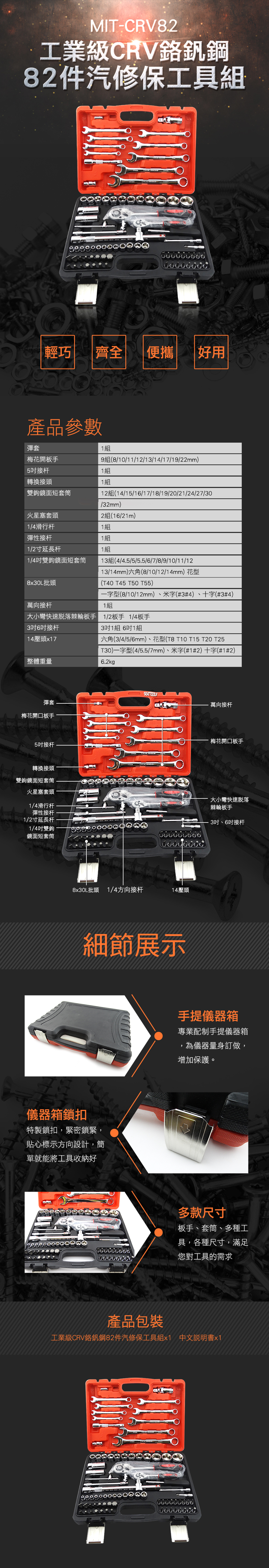 MIT-CRV8.2.工業級CRV釩鋼82件汽修保工具組輕巧齊全 便攜 好用產品參數彈套1組梅花開板手9810/11/12/13/14/17/19/22mm)5接杆1組轉換接頭1組雙鉤鏡面短套筒1214/15/1/17/18/19/20/21/24/27/30/32mm)火星塞套頭2組1/21m)1/4滑行杆1組1組1組彈性接杆1/2寸延長杆1/4吋雙鉤鏡面短套筒13(4/4.5/5/5.5//7/8/9/10/11/1213/14mm)六角(8/10/12/14mm)花型(T40 T45 T50 T55)8x30L批頭萬向接杆一字型(8/10/12mm)、米字(#3#4)、十字(#3#4)1組大小彎快速脫落棘輪板手 12板手1/4板手3吋6吋接杆14壓頭x17整體重量3吋1組 6吋1組六角(3/4/5/6mm)、花型(T8 T10 T15 T20 T25T30)一字型(4/5.5/7mm)、米字(#1#2)十字(#1#2)6.2kg彈套梅花開口板手5吋接杆轉換接頭雙鉤鏡面短套筒火星塞套頭1/4滑行杆彈性接杆1/2寸延長杆1/4吋雙鉤鏡面短套筒SATTOOLS6 6 6     E8x30L批頭 1/4方向接杆14壓頭細節展示儀器箱鎖扣特製鎖扣,緊密鎖緊,貼心標示方向設計,簡單就能將工具收納好萬向接杆梅花開口板手·大小彎快速脫落棘輪板手3吋、6吋接杆手提儀器箱專業配制手提儀器箱為儀器量身訂做,增加保護。多款尺寸板手、套筒、多種工具,各種尺寸,滿足您對工具的需求產品包裝工業級CRV鉻釩鋼82件汽修保工具組x1 中文說明書x1