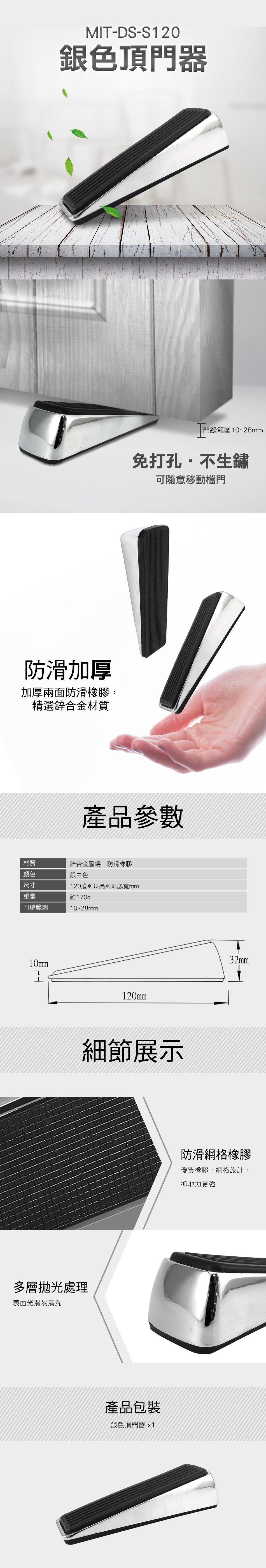 MT-DS-S120銀色頂門器防滑加厚加厚兩面防滑橡膠,精選鋅合金材質門縫範圍10~28mm免打孔不生鏽可隨意移動檔門產品參數材質鋅合金壓鑄 防滑橡膠顏色銀白色尺寸120底*32高*38底寬mm重量門縫範圍約170gp10~28mm10mmI120mm細節展示多層拋光處理表面光滑易清洗產品包裝銀色頂門器 x132mm防滑網格橡膠優質橡膠,網格設計,抓地力更強