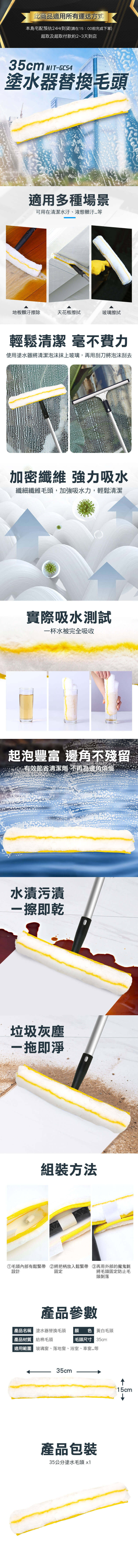 此商品適用所有運送方式本島宅配預估24H到貨(請在15:00前完成下單)超取及超取付款約2~3天到店35cm -塗水器替換毛頭適用多種場景可用在清潔水、液態地板髒汙擦除天花板玻璃擦拭輕鬆清潔 毫不費力使用塗水器將清潔泡沫抹上玻璃,再用刮刀將泡沫刮去加密纖維 強力吸水纖細纖維毛頭,加強吸水力,輕鬆清潔實際吸水測試杯水被完全吸收起泡豐富 邊角不殘留有效節省清潔劑 不再為邊角煩惱水漬污漬一擦即乾垃圾灰塵一拖即淨組裝方法①毛頭內部有鬆緊帶 將把柄放入鬆緊帶 ③再用外部的魔鬼氈設計固定產品參數將毛頭固定防止毛頭剝落產品名稱 塗水器替換毛頭 顔  黃白毛頭產棉毛頭品材質毛頭尺寸 35cm適用範圍 玻璃窗、落地窗、浴室、等35cm產品包裝35公分塗水毛頭 x115cm