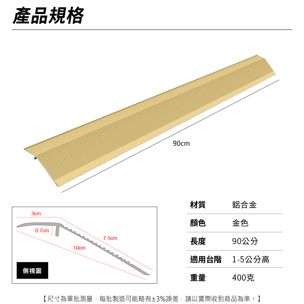 產品規格3cm0.7cm側視圖90cm材質鋁合金顏色金色7.5cm長度90公分10cm適用台階 1-5公分高重量400克【尺寸為單批測量,每批製造可能略有±3%誤差,請以實際收到商品為準。】