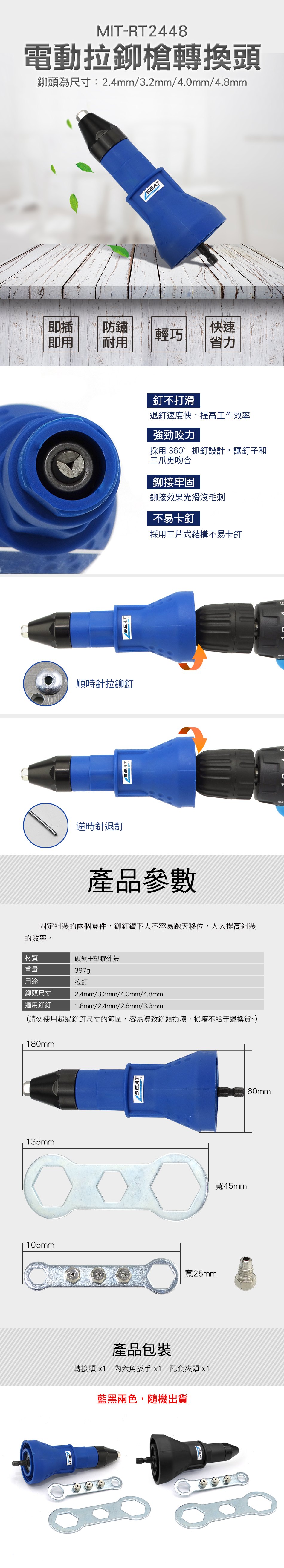 MIT-RT2448電動拉鉚槍轉換頭鉚頭為尺寸:2.4mm/3.2mm/4.0mm/4.8mm即插防鏽快速輕巧即用耐用省力順時針拉鉚釘逆時針退釘釘不打滑退釘速度快,提高工作效率強勁咬力採用 360° 抓釘設計,讓釘子和三爪更吻合鉚接牢固鉚接效果光滑沒毛刺不易卡釘採用三片式結構不易卡釘產品參數固定組裝的兩個零件,鉚釘鑽下去不容易跑天移位,大大提高組裝的效率。材質碳鋼+塑膠外殼重量用途鉚頭尺寸397g拉釘2.4mm/3.2mm/4.0mm/4.8mm適用鉚釘1.8mm/2.4mm/2.8mm/3.3mm(請勿使用超過鉚釘尺寸的範圍,容易導致鉚頭損壞,損壞不給于退換貨~)180mmEAT60mm135mm105mm寬45mm寬25mmSEAT產品包裝轉接頭 x1 內六角扳手x1 配套夾頭 x1藍黑兩色,隨機出貨SEATS
