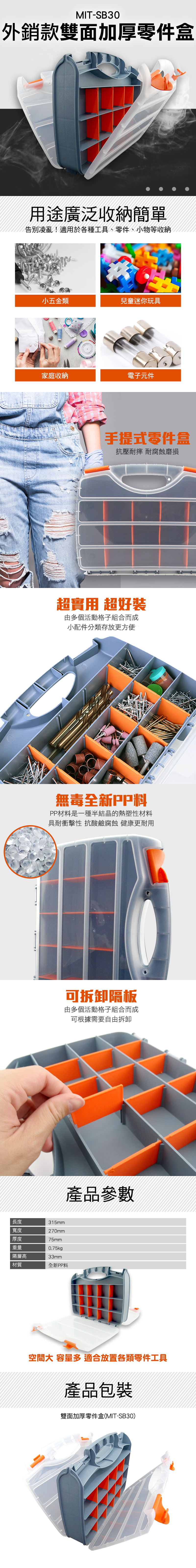 MIT-SB30外銷款雙面加厚零件盒用途廣泛收納簡單告別凌亂!適用於各種工具、零件、小物等收納小五金類兒童迷你玩具家庭收納電子元件手提式零件盒抗壓耐摔 耐腐蝕磨損超實用 超好由多個活動格子組合而成小配件分類存放更方便無毒全新PP料PP材料是一種半結晶的熱塑性材料具耐衝擊性 抗酸鹼腐蝕 健康更耐用長度315mm寬度270mm厚度75mm重量0.75kgp隔層高33mm材質全新PP料可拆卸隔板由多個活動格子組合而成可根據需要自由拆卸產品參數空間大 容量多適合放置各類零件工具產品包裝雙面加厚零件盒(MIT-SB30)